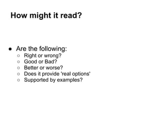 How might it read?
● Are the following:
○ Right or wrong?
○ Good or Bad?
○ Better or worse?
○ Does it provide 'real options'
○ Supported by examples?
 