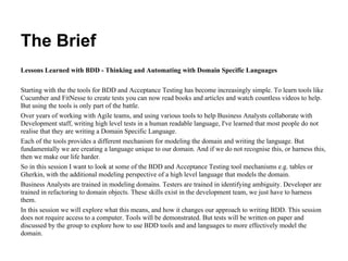 The Brief
Lessons Learned with BDD - Thinking and Automating with Domain Specific Languages
Starting with the the tools for BDD and Acceptance Testing has become increasingly simple. To learn tools like
Cucumber and FitNesse to create tests you can now read books and articles and watch countless videos to help.
But using the tools is only part of the battle.
Over years of working with Agile teams, and using various tools to help Business Analysts collaborate with
Development staff, writing high level tests in a human readable language, I've learned that most people do not
realise that they are writing a Domain Specific Language.
Each of the tools provides a different mechanism for modeling the domain and writing the language. But
fundamentally we are creating a language unique to our domain. And if we do not recognise this, or harness this,
then we make our life harder.
So in this session I want to look at some of the BDD and Acceptance Testing tool mechanisms e.g. tables or
Gherkin, with the additional modeling perspective of a high level language that models the domain.
Business Analysts are trained in modeling domains. Testers are trained in identifying ambiguity. Developer are
trained in refactoring to domain objects. These skills exist in the development team, we just have to harness
them.
In this session we will explore what this means, and how it changes our approach to writing BDD. This session
does not require access to a computer. Tools will be demonstrated. But tests will be written on paper and
discussed by the group to explore how to use BDD tools and and languages to more effectively model the
domain.
 