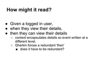 How might it read?
● Given a logged in user,
● when they view their details,
● then they can view their details
○ context encapsulates details so event written at a
different level,
○ Gherkin forces a redundant 'then'
■ does it have to be redundant?
 