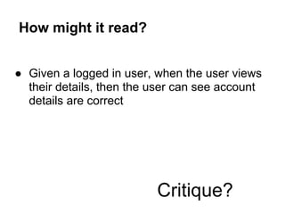 How might it read?
● Given a logged in user, when the user views
their details, then the user can see account
details are correct
Critique?
 