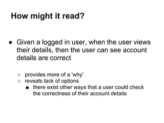 How might it read?
● Given a logged in user, when the user views
their details, then the user can see account
details are correct
○ provides more of a 'why'
○ reveals lack of options
■ there exist other ways that a user could check
the correctness of their account details
 
