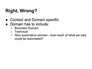 Right, Wrong?
● Context and Domain specific
● Domain has to include:
○ Business Domain
○ Technical
○ Also automation domain - how much of what we said
could be automated?
 