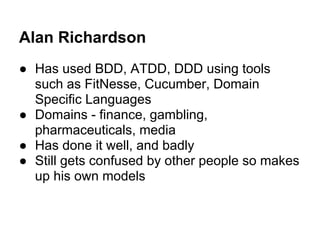 Alan Richardson
● Has used BDD, ATDD, DDD using tools
such as FitNesse, Cucumber, Domain
Specific Languages
● Domains - finance, gambling,
pharmaceuticals, media
● Has done it well, and badly
● Still gets confused by other people so makes
up his own models
 