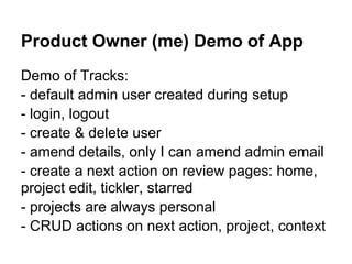Product Owner (me) Demo of App
Demo of Tracks:
- default admin user created during setup
- login, logout
- create & delete user
- amend details, only I can amend admin email
- create a next action on review pages: home,
project edit, tickler, starred
- projects are always personal
- CRUD actions on next action, project, context
 