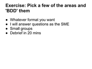 Exercise: Pick a few of the areas and
'BDD' them
● Whatever format you want
● I will answer questions as the SME
● Small groups
● Debrief in 20 mins
 