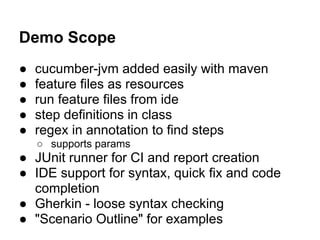 Demo Scope
● cucumber-jvm added easily with maven
● feature files as resources
● run feature files from ide
● step definitions in class
● regex in annotation to find steps
○ supports params
● JUnit runner for CI and report creation
● IDE support for syntax, quick fix and code
completion
● Gherkin - loose syntax checking
● "Scenario Outline" for examples
 