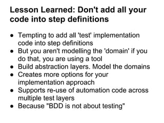 Lesson Learned: Don't add all your
code into step definitions
● Tempting to add all 'test' implementation
code into step definitions
● But you aren't modelling the 'domain' if you
do that, you are using a tool
● Build abstraction layers. Model the domains
● Creates more options for your
implementation approach
● Supports re-use of automation code across
multiple test layers
● Because "BDD is not about testing"
 