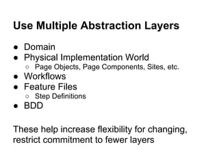 Use Multiple Abstraction Layers
● Domain
● Physical Implementation World
○ Page Objects, Page Components, Sites, etc.
● Workflows
● Feature Files
○ Step Definitions
● BDD
These help increase flexibility for changing,
restrict commitment to fewer layers
 