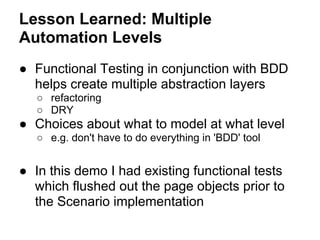 Lesson Learned: Multiple
Automation Levels
● Functional Testing in conjunction with BDD
helps create multiple abstraction layers
○ refactoring
○ DRY
● Choices about what to model at what level
○ e.g. don't have to do everything in 'BDD' tool
● In this demo I had existing functional tests
which flushed out the page objects prior to
the Scenario implementation
 