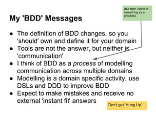 My 'BDD' Messages
● The definition of BDD changes, so you
'should' own and define it for your domain
● Tools are not the answer, but neither is
'communication'
● I think of BDD as a process of modelling
communication across multiple domains
● Modelling is a domain specific activity, use
DSLs and DDD to improve BDD
● Expect to make mistakes and receive no
external 'instant fit' answers
(but then I think of
everything as a
process)
Don't get 'Hung Up'
 