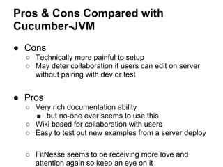 Pros & Cons Compared with
Cucumber-JVM
● Cons
○ Technically more painful to setup
○ May deter collaboration if users can edit on server
without pairing with dev or test
● Pros
○ Very rich documentation ability
■ but no-one ever seems to use this
○ Wiki based for collaboration with users
○ Easy to test out new examples from a server deploy
○ FitNesse seems to be receiving more love and
attention again so keep an eye on it
 