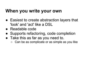 When you write your own
● Easiest to create abstraction layers that
'look' and 'act' like a DSL
● Readable code
● Supports refactoring, code completion
● Take this as far as you need to.
○ Can be as complicate or as simple as you like
 