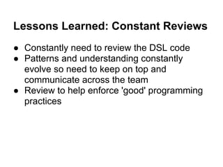 Lessons Learned: Constant Reviews
● Constantly need to review the DSL code
● Patterns and understanding constantly
evolve so need to keep on top and
communicate across the team
● Review to help enforce 'good' programming
practices
 