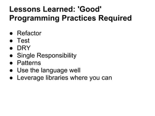 Lessons Learned: 'Good'
Programming Practices Required
● Refactor
● Test
● DRY
● Single Responsibility
● Patterns
● Use the language well
● Leverage libraries where you can
 