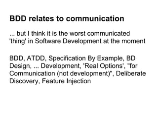 BDD relates to communication
... but I think it is the worst communicated
'thing' in Software Development at the moment
BDD, ATDD, Specification By Example, BD
Design, ... Development, 'Real Options', "for
Communication (not development)", Deliberate
Discovery, Feature Injection
 