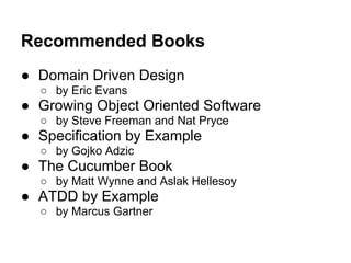 Recommended Books
● Domain Driven Design
○ by Eric Evans
● Growing Object Oriented Software
○ by Steve Freeman and Nat Pryce
● Specification by Example
○ by Gojko Adzic
● The Cucumber Book
○ by Matt Wynne and Aslak Hellesoy
● ATDD by Example
○ by Marcus Gartner
 