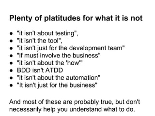 Plenty of platitudes for what it is not
● "it isn't about testing",
● "it isn't the tool",
● "it isn't just for the development team"
● "if must involve the business"
● "it isn't about the 'how'"
● BDD isn't ATDD
● "it isn't about the automation"
● "It isn't just for the business"
And most of these are probably true, but don't
necessarily help you understand what to do.
 