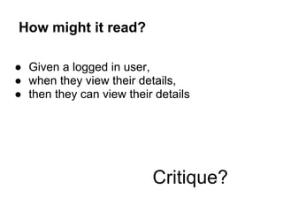 How might it read?
● Given a logged in user,
● when they view their details,
● then they can view their details
Critique?
 