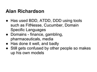 Alan Richardson
● Has used BDD, ATDD, DDD using tools
such as FitNesse, Cucumber, Domain
Specific Languages
● Domains - fi...