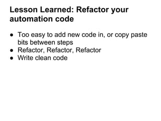 Lesson Learned: Refactor your
automation code
● Too easy to add new code in, or copy paste
bits between steps
● Refactor, ...