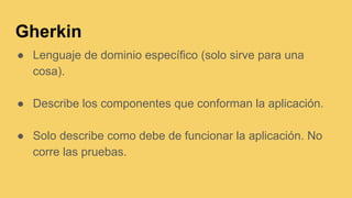 Gherkin
● Lenguaje de dominio específico (solo sirve para una
cosa).
● Describe los componentes que conforman la aplicación.
● Solo describe como debe de funcionar la aplicación. No
corre las pruebas.
 