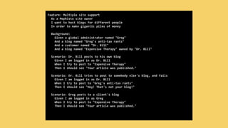 Feature: Multiple site support
As a Mephisto site owner
I want to host blogs for different people
In order to make gigantic piles of money
Background:
Given a global administrator named "Greg"
And a blog named "Greg's anti-tax rants"
And a customer named "Dr. Bill"
And a blog named "Expensive Therapy" owned by "Dr. Bill"
Scenario: Dr. Bill posts to his own blog
Given I am logged in as Dr. Bill
When I try to post to "Expensive Therapy"
Then I should see "Your article was published."
Scenario: Dr. Bill tries to post to somebody else's blog, and fails
Given I am logged in as Dr. Bill
When I try to post to "Greg's anti-tax rants"
Then I should see "Hey! That's not your blog!"
Scenario: Greg posts to a client's blog
Given I am logged in as Greg
When I try to post to "Expensive Therapy"
Then I should see "Your article was published."
 
