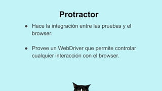 ● Hace la integración entre las pruebas y el
browser.
● Provee un WebDriver que permite controlar
cualquier interacción con el browser.
Protractor
 