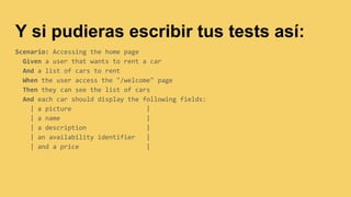 Y si pudieras escribir tus tests así:
Scenario: Accessing the home page
Given a user that wants to rent a car
And a list of cars to rent
When the user access the "/welcome" page
Then they can see the list of cars
And each car should display the following fields:
| a picture |
| a name |
| a description |
| an availability identifier |
| and a price |
 