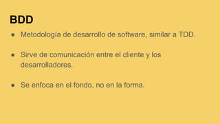 BDD
● Metodología de desarrollo de software, similar a TDD.
● Sirve de comunicación entre el cliente y los
desarrolladores.
● Se enfoca en el fondo, no en la forma.
 