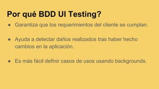 Por qué BDD UI Testing?
● Garantiza que los requerimientos del cliente se cumplan.
● Ayuda a detectar daños realizados tras haber hecho
cambios en la aplicación.
● Es más fácil definir casos de usos usando backgrounds.
 