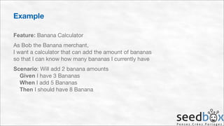 Example
Feature: Banana Calculator

As Bob the Banana merchant, 
I want a calculator that can add the amount of bananas 
so that I can know how many bananas I currently have

Scenario: Will add 2 banana amounts 
Given I have 3 Bananas 
When I add 5 Bananas 
Then I should have 8 Banana

 