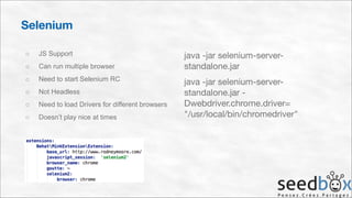 Selenium
○

JS Support

○

Can run multiple browser

○

Need to start Selenium RC

○

Not Headless

○

Need to load Drivers for different browsers

○

Doesn’t play nice at times

java -jar selenium-serverstandalone.jar

java -jar selenium-serverstandalone.jar Dwebdriver.chrome.driver= 
"/usr/local/bin/chromedriver"

 