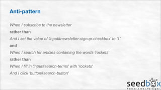 Anti-pattern
When I subscribe to the newsletter
rather than
And I set the value of 'input#newsletter-signup-checkbox' to '1'
and
When I search for articles containing the words 'rockets'
rather than
When I fill in 'input#search-terms' with 'rockets'
And I click 'button#search-button'

 