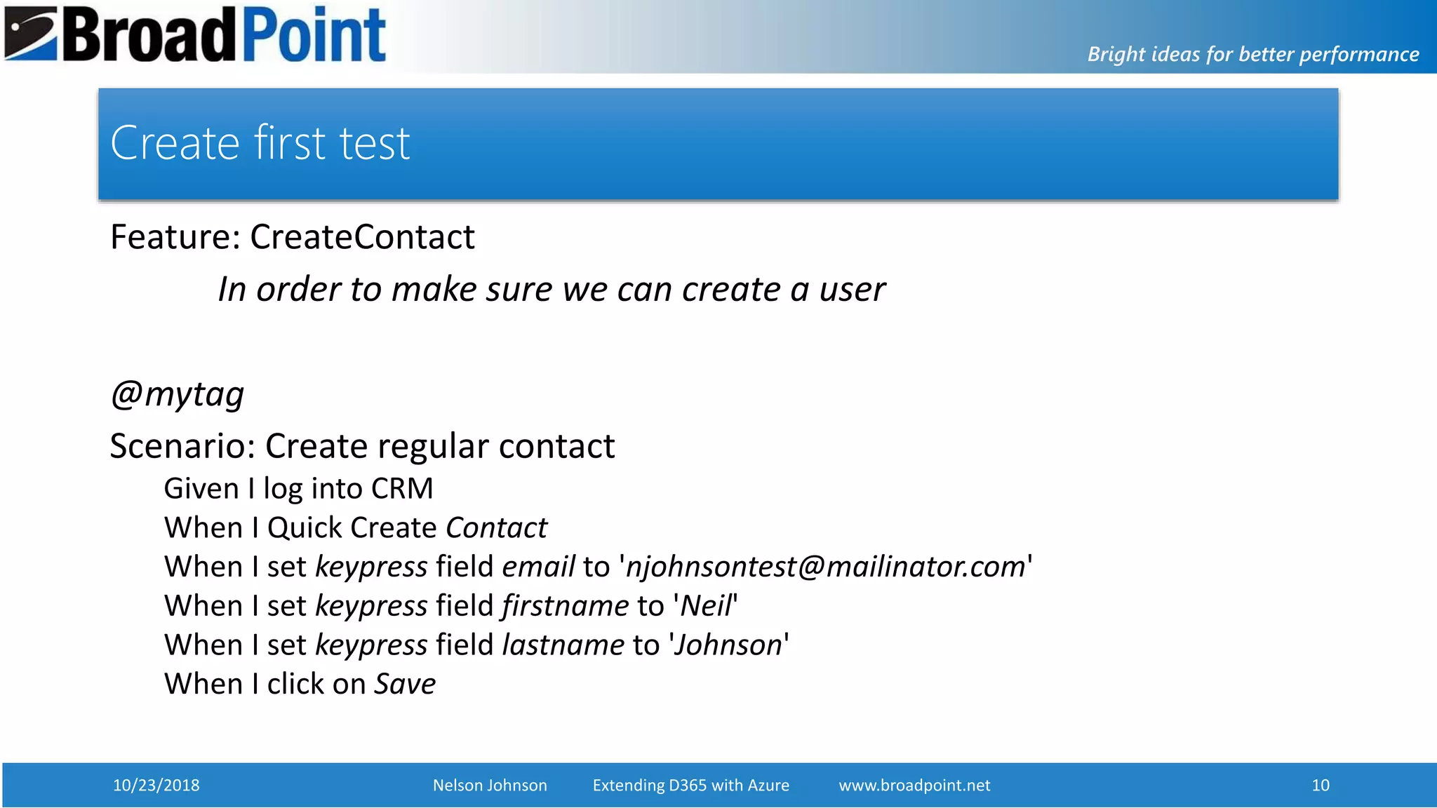 10/23/2018 Nelson Johnson Extending D365 with Azure www.broadpoint.net 10
Create first test
Feature: CreateContact
In order to make sure we can create a user
@mytag
Scenario: Create regular contact
Given I log into CRM
When I Quick Create Contact
When I set keypress field email to 'njohnsontest@mailinator.com'
When I set keypress field firstname to 'Neil'
When I set keypress field lastname to 'Johnson'
When I click on Save
 