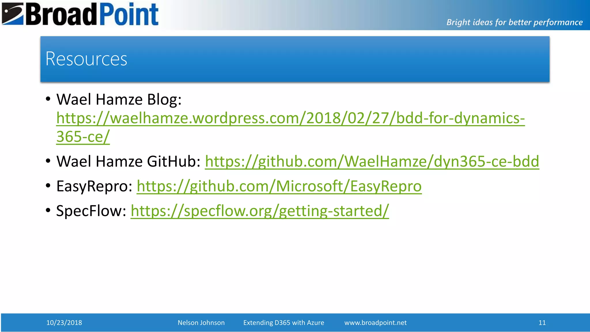 10/23/2018 Nelson Johnson Extending D365 with Azure www.broadpoint.net 11
Resources
• Wael Hamze Blog:
https://waelhamze.wordpress.com/2018/02/27/bdd-for-dynamics-
365-ce/
• Wael Hamze GitHub: https://github.com/WaelHamze/dyn365-ce-bdd
• EasyRepro: https://github.com/Microsoft/EasyRepro
• SpecFlow: https://specflow.org/getting-started/
 