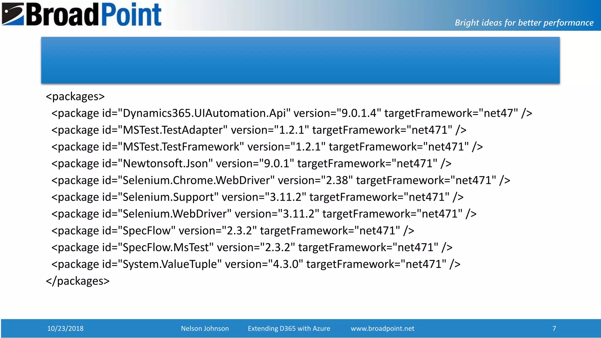 10/23/2018 Nelson Johnson Extending D365 with Azure www.broadpoint.net 7
<packages>
<package id="Dynamics365.UIAutomation.Api" version="9.0.1.4" targetFramework="net47" />
<package id="MSTest.TestAdapter" version="1.2.1" targetFramework="net471" />
<package id="MSTest.TestFramework" version="1.2.1" targetFramework="net471" />
<package id="Newtonsoft.Json" version="9.0.1" targetFramework="net471" />
<package id="Selenium.Chrome.WebDriver" version="2.38" targetFramework="net471" />
<package id="Selenium.Support" version="3.11.2" targetFramework="net471" />
<package id="Selenium.WebDriver" version="3.11.2" targetFramework="net471" />
<package id="SpecFlow" version="2.3.2" targetFramework="net471" />
<package id="SpecFlow.MsTest" version="2.3.2" targetFramework="net471" />
<package id="System.ValueTuple" version="4.3.0" targetFramework="net471" />
</packages>
 
