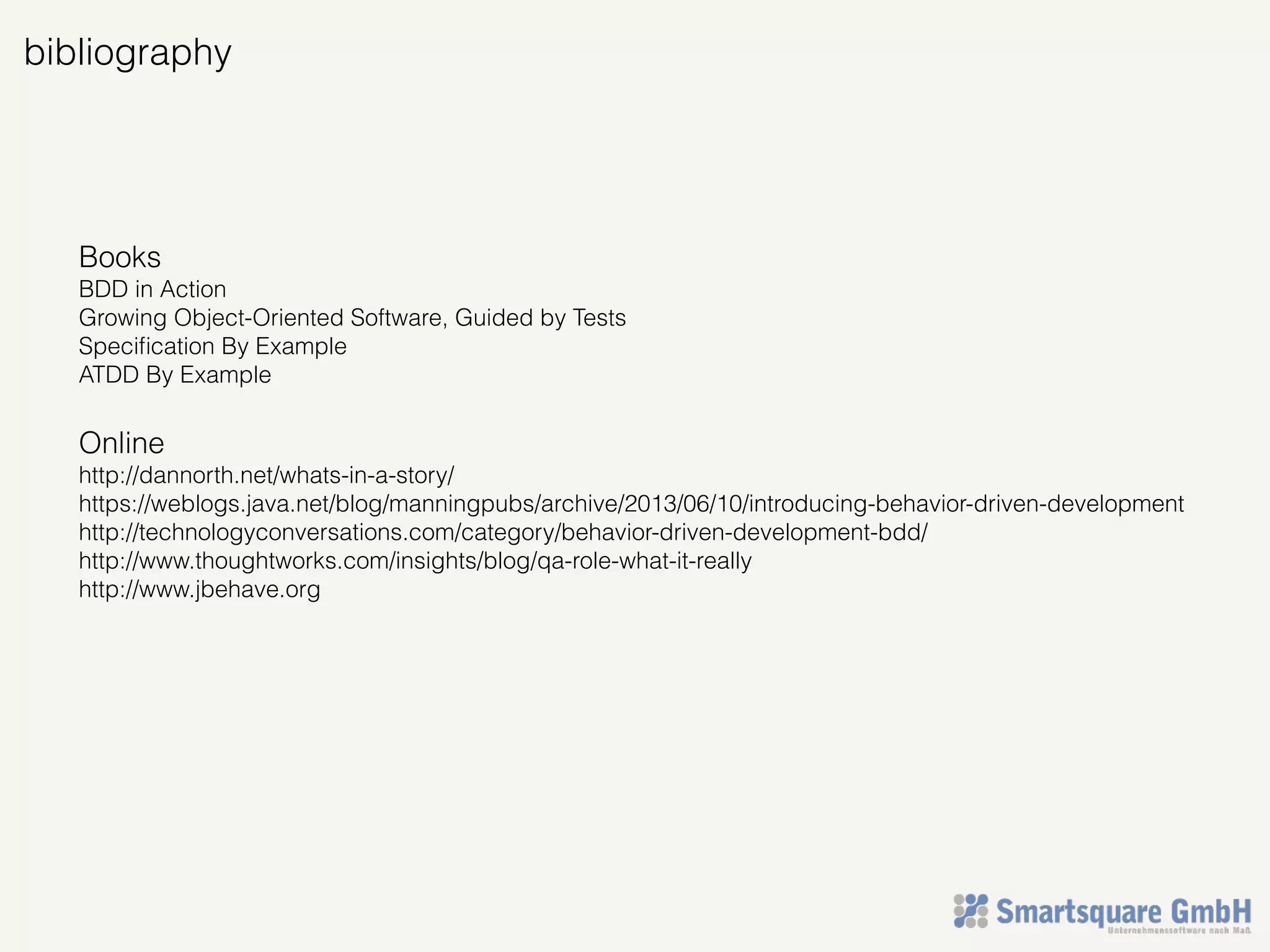 bibliography
Books
BDD in Action
Growing Object-Oriented Software, Guided by Tests
Speciﬁcation By Example
ATDD By Example
Online
http://dannorth.net/whats-in-a-story/
https://weblogs.java.net/blog/manningpubs/archive/2013/06/10/introducing-behavior-driven-development
http://technologyconversations.com/category/behavior-driven-development-bdd/
http://www.thoughtworks.com/insights/blog/qa-role-what-it-really
http://www.jbehave.org
 