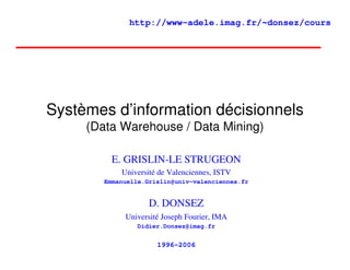 http://www-adele.imag.fr/~donsez/cours




Systèmes d’information décisionnels
     (Data Warehouse / Data Mining)

          E. GRISLIN-LE STRUGEON
            Université de Valenciennes, ISTV
        Emmanuelle.Grislin@univ-valenciennes.fr


                    D. DONSEZ
             Université Joseph Fourier, IMA
                Didier.Donsez@imag.fr


                      1996-2006
 