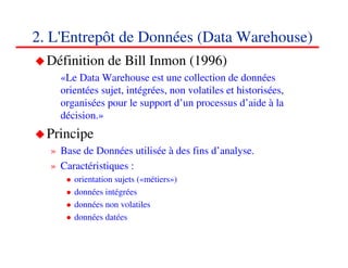 2. L'Entrepôt de Données (Data Warehouse)
  Définition de Bill Inmon (1996)
    «Le Data Warehouse est une collection de données
    orientées sujet, intégrées, non volatiles et historisées,
    organisées pour le support d’un processus d’aide à la
    décision.»
  Principe
  » Base de Données utilisée à des fins d’analyse.
  » Caractéristiques :
       orientation sujets («métiers»)
       données intégrées
       données non volatiles
       données datées

                                                                131313
                                                                   <#>
 
