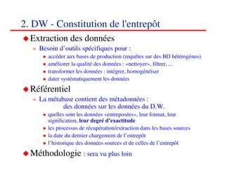 2. DW - Constitution de l'entrepôt
  Extraction des données
  » Besoin d’outils spécifiques pour :
       accéder aux bases de production (requêtes sur des BD hétérogènes)
       améliorer la qualité des données : «nettoyer», filtrer, ...
       transformer les données : intégrer, homogénéiser
       dater systématiquement les données
  Référentiel
  » La métabase contient des métadonnées :
            des données sur les données du D.W.
       quelles sont les données «entreposées», leur format, leur
       signification, leur degré d’exactitude
       les processus de récupération/extraction dans les bases sources
       la date du dernier chargement de l’entrepôt
       l’historique des données sources et de celles de l’entrepôt
  Méthodologie : sera vu plus loin                                  202020
                                                                       <#>
 