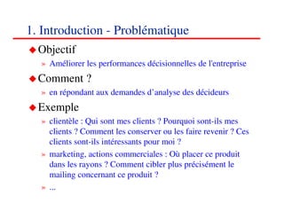 1. Introduction - Problématique
  Objectif
  » Améliorer les performances décisionnelles de l'entreprise
  Comment ?
  » en répondant aux demandes d’analyse des décideurs
  Exemple
  » clientèle : Qui sont mes clients ? Pourquoi sont-ils mes
    clients ? Comment les conserver ou les faire revenir ? Ces
    clients sont-ils intéressants pour moi ?
  » marketing, actions commerciales : Où placer ce produit
    dans les rayons ? Comment cibler plus précisément le
    mailing concernant ce produit ?
  » ...
                                                            333
                                                            <#>
 