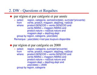 2. DW - Questions et Requêtes
  par région et par catégorie et par année
   » select   region, categorie, semestre(date), sum(qte*prixvente)
     from     vente, produit, magasin, dep2reg, nat2cat
     where    produit.GENCOD = vente.GENCOD and
              vente.NMAG = magasin.NMAG and
              produit.nature = nat2cat.nature and
              magasin.dept = dep2reg.dept
     group by region, categorie, year(date)
   Remarque : year(date) n’est pas toujours disponible

  par région et par catégorie en 2000
   » select   region, categorie, sum(qte*prixvente)
     from     vente, produit, magasin, dep2reg, nat2cat
     where    produit.GENCOD = vente.GENCOD and
              vente.NMAG = magasin.NMAG and
              produit.nature = nat2cat.nature and
              magasin.dept = dep2reg.dept and
              year(date) = 2000
     group by region, categorie                               303030
                                                                 <#>
 