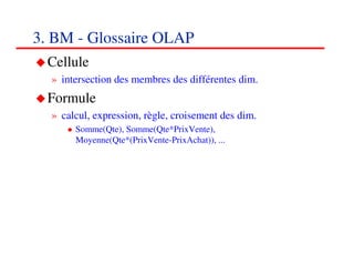 3. BM - Glossaire OLAP
  Cellule
  » intersection des membres des différentes dim.
  Formule
  » calcul, expression, règle, croisement des dim.
       Somme(Qte), Somme(Qte*PrixVente),
       Moyenne(Qte*(PrixVente-PrixAchat)), ...




                                                     343434
                                                        <#>
 