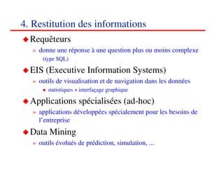 4. Restitution des informations
  Requêteurs
  » donne une réponse à une question plus ou moins complexe
     (type SQL)

  EIS (Executive Information Systems)
  » outils de visualisation et de navigation dans les données
       statistiques + interfaçage graphique

  Applications spécialisées (ad-hoc)
  » applications développées spécialement pour les besoins de
    l’entreprise
  Data Mining
  » outils évolués de prédiction, simulation, ...
                                                           434343
                                                              <#>
 