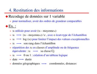 4. Restitution des informations
Recodage de données sur 1 variable
» pour normaliser, avoir des ordres de grandeur comparables
Ex. :
» xi utilisée pour avoir (xi - moyennexi)
» xi        (xi - moyennexi) / e , avec e écart-type de l’échantillon
» xi        log (xi) pour limiter l’impact des valeurs exceptionnelles
» xi         son rang dans l’échantillon
» répartition des xi en classes d’amplitude ou de fréquence
  équivalente : xi           sa classe Cj
» xi         0 ou 1 : création d’un tableau logique
» date        durée
» données géographiques              coordonnées, distances
                                                              454545
                                                                 <#>
 