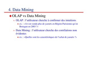 4. Data Mining
  OLAP vs Data Mining
  » OLAP : l’utilisateur cherche à confirmer des intuitions
       ex. : «A-t-on vendu plus de yaourts en Région Parisienne qu’en
       Bretagne en 2003 ?»
  » Data Mining : l’utilisateur cherche des corrélations non
    évidentes
       ex. : «Quelles sont les caractéristiques de l’achat de yaourts ?»




                                                                      494949
                                                                         <#>
 