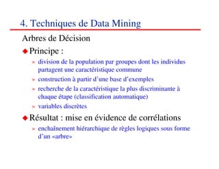 4. Techniques de Data Mining
Arbres de Décision
 Principe :
  » division de la population par groupes dont les individus
    partagent une caractéristique commune
  » construction à partir d’une base d’exemples
  » recherche de la caractéristique la plus discriminante à
    chaque étape (classification automatique)
  » variables discrètes
  Résultat : mise en évidence de corrélations
  » enchaînement hiérarchique de règles logiques sous forme
    d’un «arbre»

                                                          555555
                                                             <#>
 
