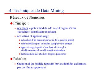 4. Techniques de Data Mining
Réseaux de Neurones
 Principe :
  » neurones = petits modules de calcul organisés en
    «couches» constituant un réseau
  » activation et apprentissage
       activation d’un neurone par ceux de la couche amont
       sortie fonction plus ou moins complexe des entrées
       apprentissage à partir d’une base d’exemples :
       si telles entrées alors telles sorties attendues
       renforcement des chemins les plus parcourus

  Résultat
  » Création d’un modèle reposant sur les données existantes
    par un réseau apprenant
                                                             585858
                                                                <#>
 