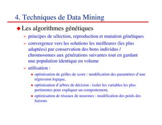 4. Techniques de Data Mining
  Les algorithmes génétiques
  » principes de sélection, reproduction et mutation génétiques
  » convergence vers les solutions les meilleures (les plus
    adaptées) par conservation des bons individus /
    chromosomes aux générations suivantes tout en gardant
    une population identique en volume
  » utilisation :
       optimisation de grilles de score : modification des paramètres d’une
       régression logique,
       optimisation d’arbres de décision : isoler les variables les plus
       pertinentes pour expliquer un comportement,
       optimisation de réseaux de neurones : modification des poids des
       liaisons

                                                                    606060
                                                                       <#>
 