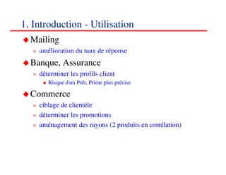 1. Introduction - Utilisation
  Mailing
   » amélioration du taux de réponse
  Banque, Assurance
   » déterminer les profils client
        Risque d'un Prêt, Prime plus précise

  Commerce
   » ciblage de clientèle
   » déterminer les promotions
   » aménagement des rayons (2 produits en corrélation)



                                                          777
                                                          <#>
 